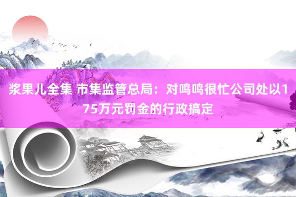 浆果儿全集 市集监管总局：对鸣鸣很忙公司处以175万元罚金的行政搞定