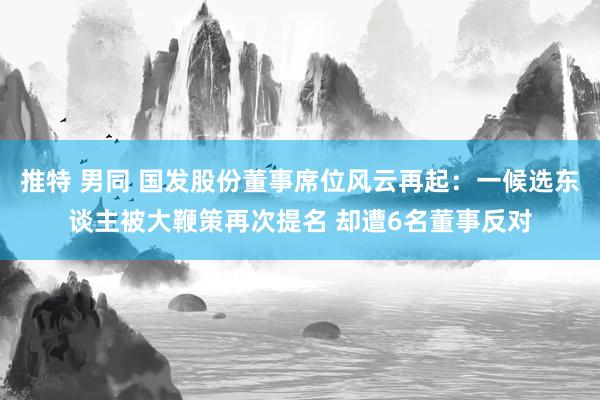 推特 男同 国发股份董事席位风云再起：一候选东谈主被大鞭策再次提名 却遭6名董事反对