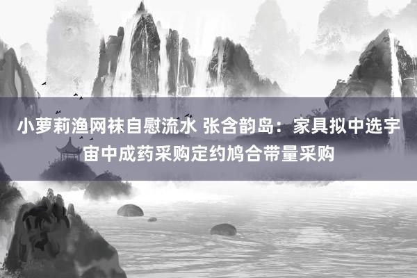 小萝莉渔网袜自慰流水 张含韵岛：家具拟中选宇宙中成药采购定约鸠合带量采购