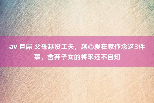 av 巨屌 父母越没工夫，越心爱在家作念这3件事，舍弃子女的将来还不自知