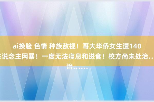 ai换脸 色情 种族敌视！哥大华侨女生遭1400东说念主网暴！一度无法寝息和进食！校方尚未处治……