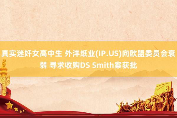 真实迷奸女高中生 外洋纸业(IP.US)向欧盟委员会衰弱 寻求收购DS Smith案获批