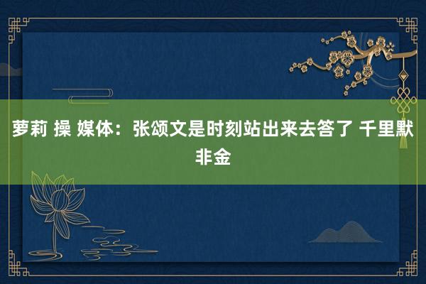 萝莉 操 媒体：张颂文是时刻站出来去答了 千里默非金