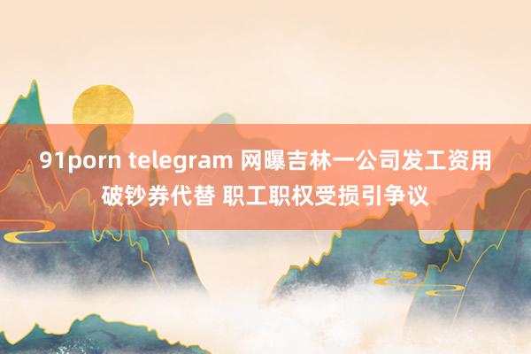 91porn telegram 网曝吉林一公司发工资用破钞券代替 职工职权受损引争议