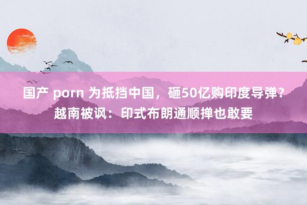 国产 porn 为抵挡中国，砸50亿购印度导弹？越南被讽：印式布朗通顺掸也敢要