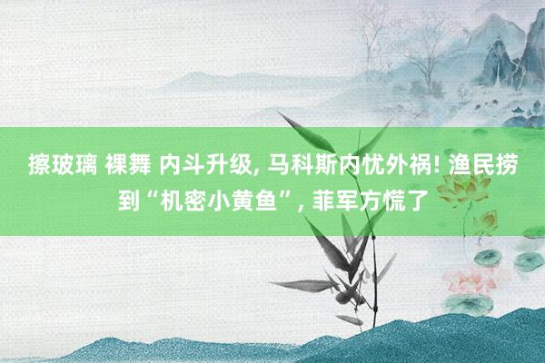 擦玻璃 裸舞 内斗升级， 马科斯内忧外祸! 渔民捞到“机密小黄鱼”， 菲军方慌了