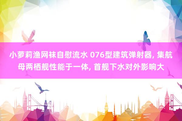 小萝莉渔网袜自慰流水 076型建筑弹射器， 集航母两栖舰性能于一体， 首舰下水对外影响大