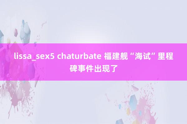 lissa_sex5 chaturbate 福建舰“海试”里程碑事件出现了