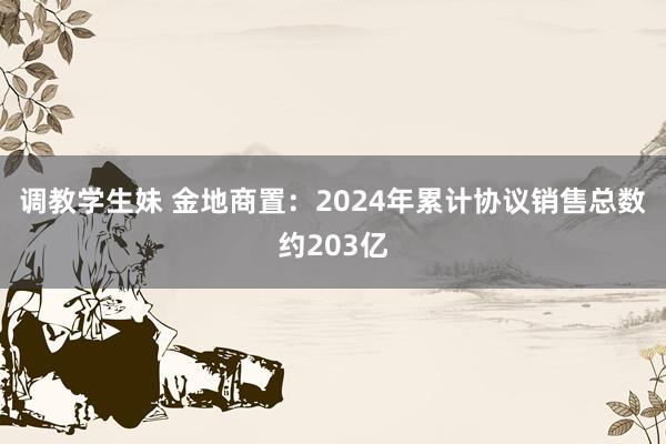 调教学生妹 金地商置：2024年累计协议销售总数约203亿