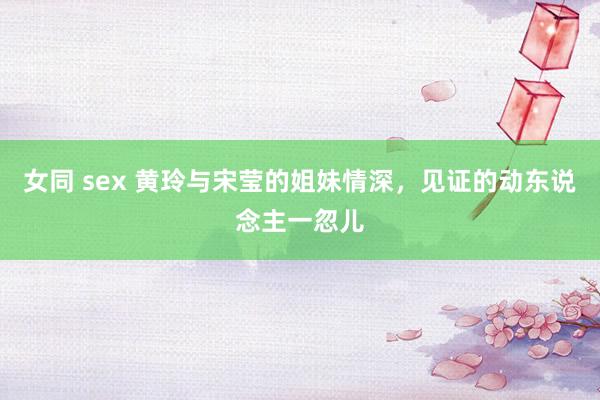 女同 sex 黄玲与宋莹的姐妹情深，见证的动东说念主一忽儿