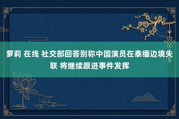 萝莉 在线 社交部回答别称中国演员在泰缅边境失联 将继续跟进事件发挥