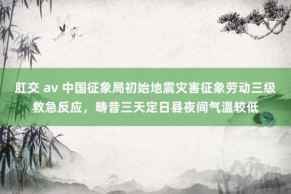 肛交 av 中国征象局初始地震灾害征象劳动三级救急反应，畴昔三天定日县夜间气温较低