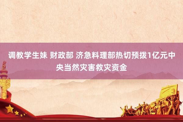 调教学生妹 财政部 济急料理部热切预拨1亿元中央当然灾害救灾资金