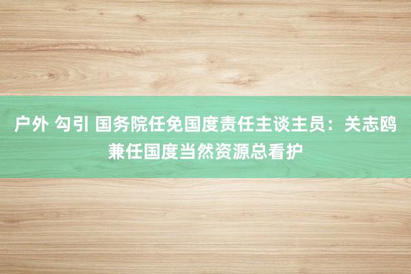 户外 勾引 国务院任免国度责任主谈主员：关志鸥兼任国度当然资源总看护