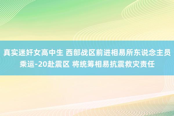 真实迷奸女高中生 西部战区前进相易所东说念主员乘运-20赴震区 将统筹相易抗震救灾责任