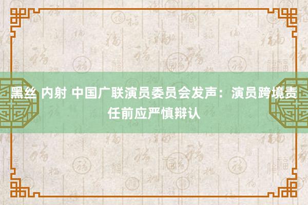 黑丝 内射 中国广联演员委员会发声：演员跨境责任前应严慎辩认