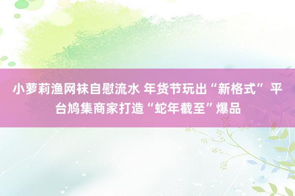 小萝莉渔网袜自慰流水 年货节玩出“新格式” 平台鸠集商家打造“蛇年截至”爆品