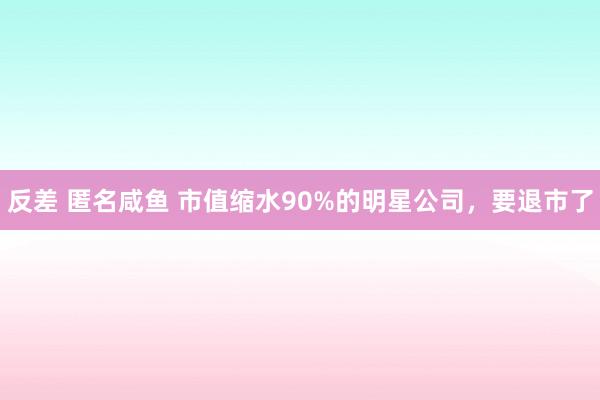 反差 匿名咸鱼 市值缩水90%的明星公司，要退市了