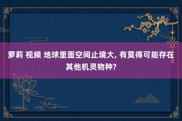 萝莉 视频 地球里面空间止境大， 有莫得可能存在其他机灵物种?