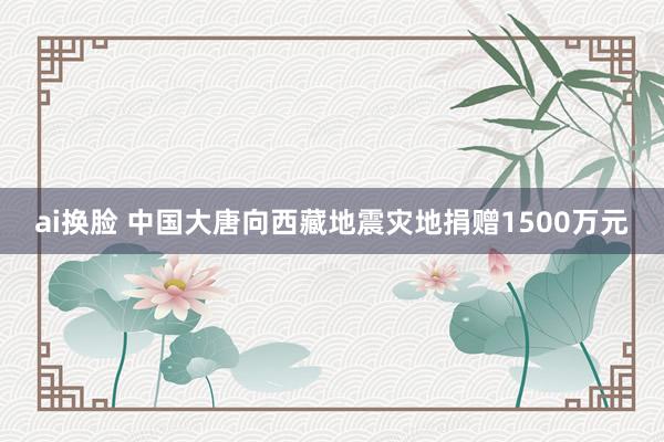 ai换脸 中国大唐向西藏地震灾地捐赠1500万元