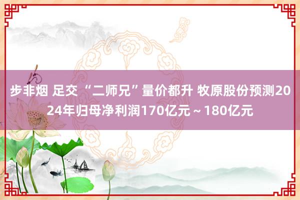 步非烟 足交 “二师兄”量价都升 牧原股份预测2024年归母净利润170亿元～180亿元