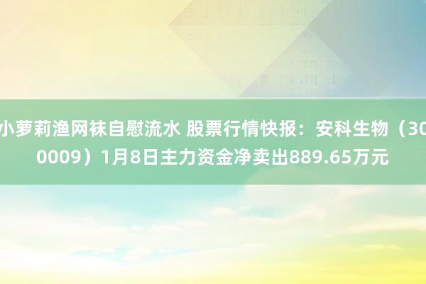 小萝莉渔网袜自慰流水 股票行情快报：安科生物（300009）1月8日主力资金净卖出889.65万元