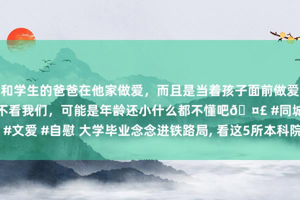 和学生的爸爸在他家做爱，而且是当着孩子面前做爱，太刺激了，孩子完全不看我们，可能是年龄还小什么都不懂吧🤣 #同城 #文爱 #自慰 大学毕业念念进铁路局， 看这5所本科院校， 中高分阶段齐能考取