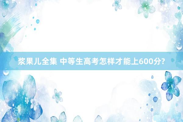 浆果儿全集 中等生高考怎样才能上600分?