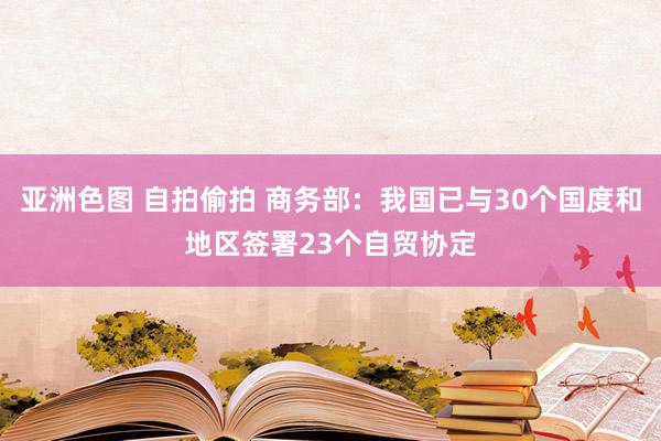 亚洲色图 自拍偷拍 商务部：我国已与30个国度和地区签署23个自贸协定