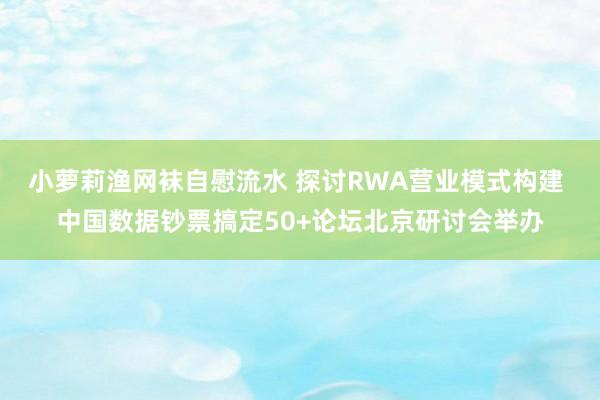 小萝莉渔网袜自慰流水 探讨RWA营业模式构建 中国数据钞票搞定50+论坛北京研讨会举办