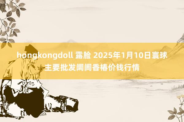 hongkongdoll 露脸 2025年1月10日寰球主要批发阛阓香椿价钱行情