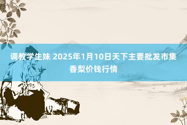 调教学生妹 2025年1月10日天下主要批发市集香梨价钱行情