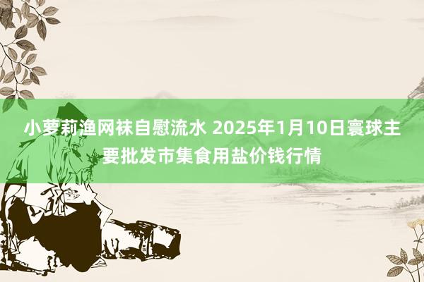 小萝莉渔网袜自慰流水 2025年1月10日寰球主要批发市集食用盐价钱行情