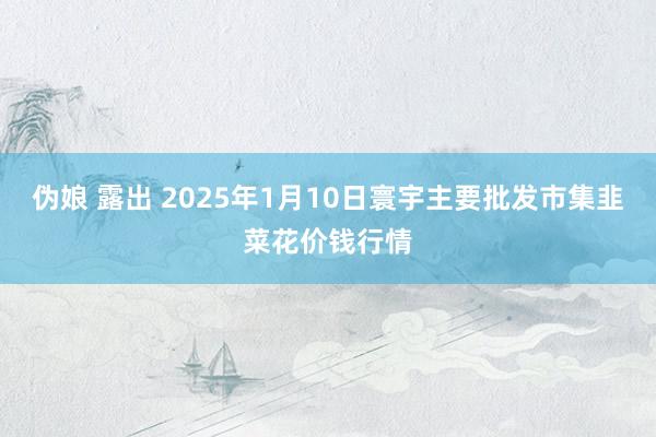 伪娘 露出 2025年1月10日寰宇主要批发市集韭菜花价钱行情