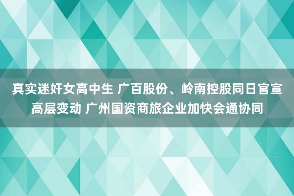 真实迷奸女高中生 广百股份、岭南控股同日官宣高层变动 广州国资商旅企业加快会通协同