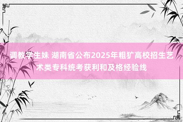 调教学生妹 湖南省公布2025年粗犷高校招生艺术类专科统考获利和及格经验线