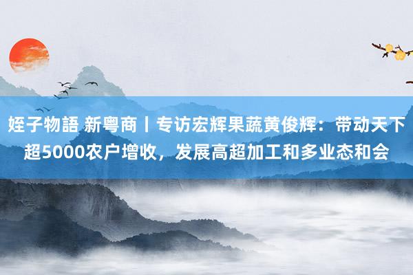 姪子物語 新粤商丨专访宏辉果蔬黄俊辉：带动天下超5000农户增收，发展高超加工和多业态和会