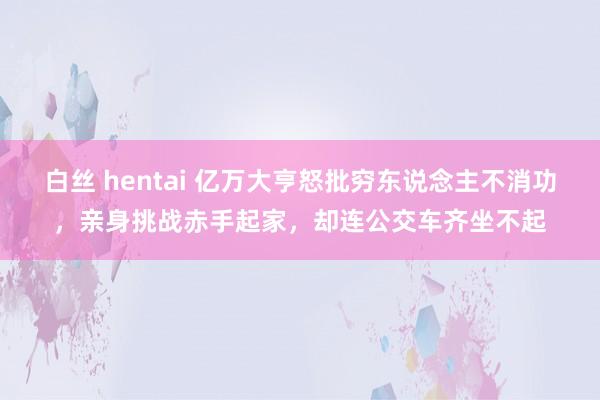 白丝 hentai 亿万大亨怒批穷东说念主不消功，亲身挑战赤手起家，却连公交车齐坐不起