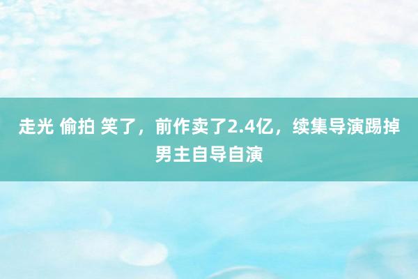 走光 偷拍 笑了，前作卖了2.4亿，续集导演踢掉男主自导自演