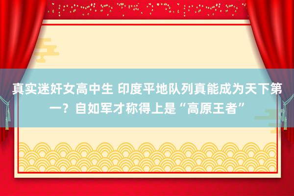 真实迷奸女高中生 印度平地队列真能成为天下第一？自如军才称得上是“高原王者”