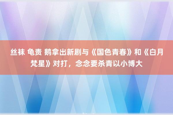 丝袜 龟责 鹅拿出新剧与《国色青春》和《白月梵星》对打，念念要杀青以小博大