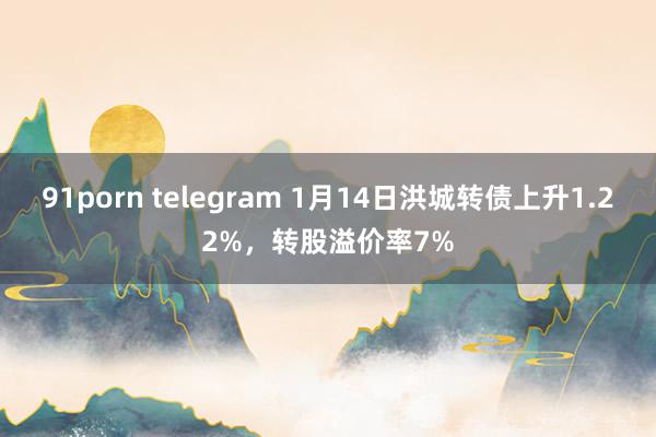 91porn telegram 1月14日洪城转债上升1.22%，转股溢价率7%