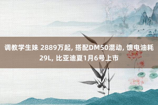 调教学生妹 2889万起， 搭配DM50混动， 馈电油耗29L， 比亚迪夏1月6号上市