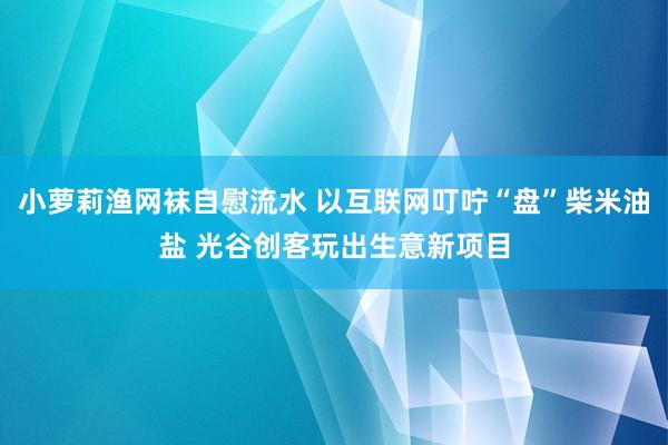 小萝莉渔网袜自慰流水 以互联网叮咛“盘”柴米油盐 光谷创客玩出生意新项目