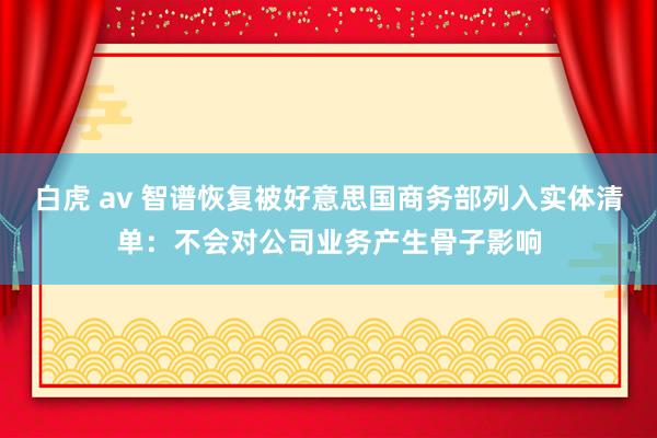 白虎 av 智谱恢复被好意思国商务部列入实体清单：不会对公司业务产生骨子影响