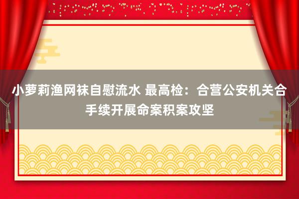 小萝莉渔网袜自慰流水 最高检：合营公安机关合手续开展命案积案攻坚