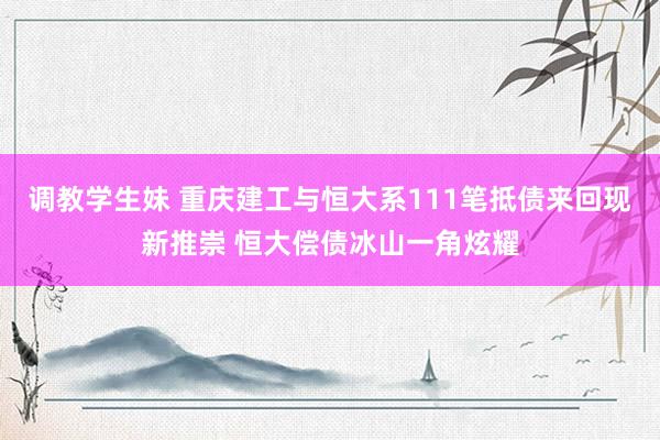 调教学生妹 重庆建工与恒大系111笔抵债来回现新推崇 恒大偿债冰山一角炫耀