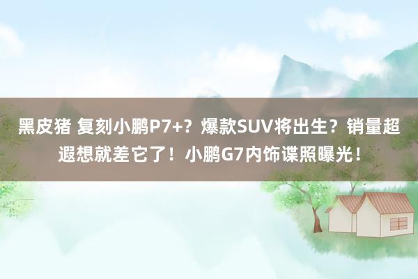 黑皮猪 复刻小鹏P7+？爆款SUV将出生？销量超遐想就差它了！小鹏G7内饰谍照曝光！