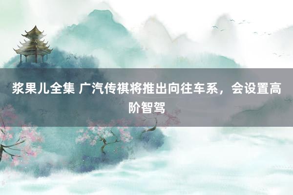 浆果儿全集 广汽传祺将推出向往车系，会设置高阶智驾