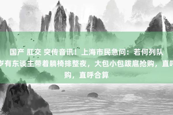 国产 肛交 突传音讯！上海市民急问：若何列队？客岁有东谈主带着躺椅排整夜，大包小包跋扈抢购，直呼合算